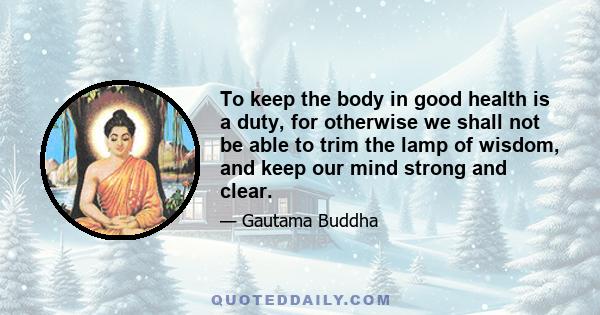 To keep the body in good health is a duty, for otherwise we shall not be able to trim the lamp of wisdom, and keep our mind strong and clear.