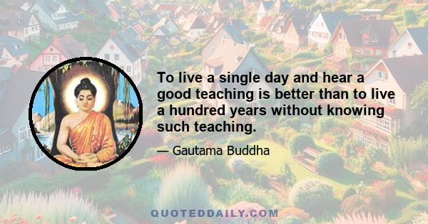 To live a single day and hear a good teaching is better than to live a hundred years without knowing such teaching.