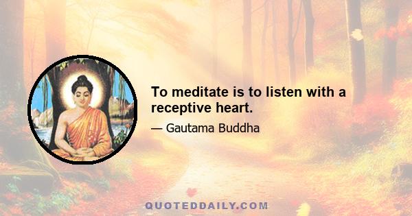 To meditate is to listen with a receptive heart.