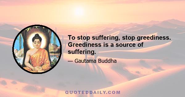 To stop suffering, stop greediness. Greediness is a source of suffering.