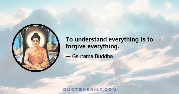 To understand everything is to forgive everything.