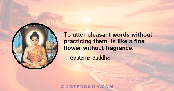 To utter pleasant words without practicing them, is like a fine flower without fragrance.