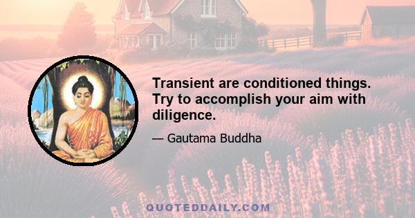 Transient are conditioned things. Try to accomplish your aim with diligence.