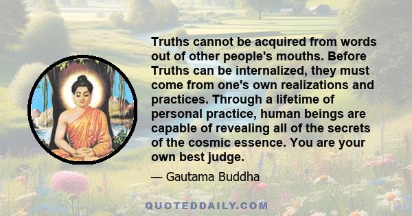 Truths cannot be acquired from words out of other people's mouths. Before Truths can be internalized, they must come from one's own realizations and practices. Through a lifetime of personal practice, human beings are