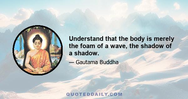 Understand that the body is merely the foam of a wave, the shadow of a shadow.