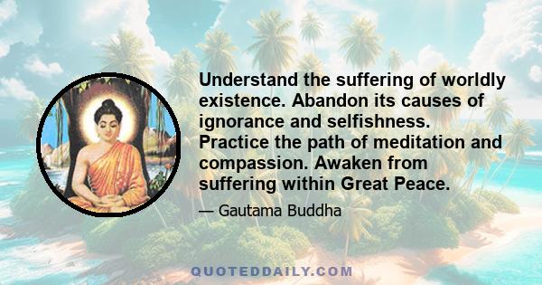 Understand the suffering of worldly existence. Abandon its causes of ignorance and selfishness. Practice the path of meditation and compassion. Awaken from suffering within Great Peace.