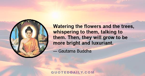 Watering the flowers and the trees, whispering to them, talking to them. Then, they will grow to be more bright and luxuriant.