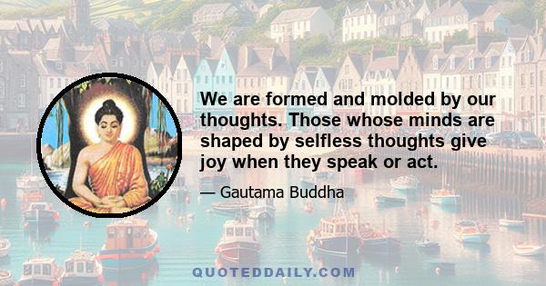 We are formed and molded by our thoughts. Those whose minds are shaped by selfless thoughts give joy when they speak or act.