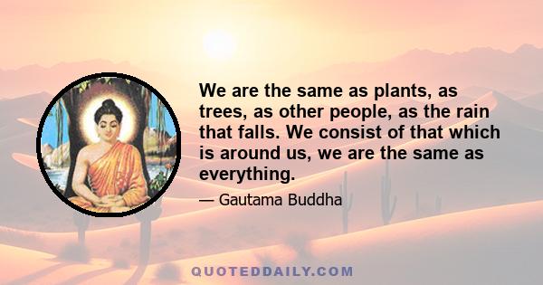 We are the same as plants, as trees, as other people, as the rain that falls. We consist of that which is around us, we are the same as everything.