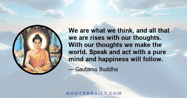 We are what we think, and all that we are rises with our thoughts. With our thoughts we make the world. Speak and act with a pure mind and happiness will follow.