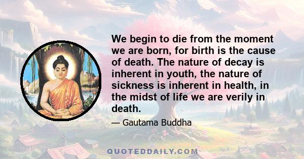 We begin to die from the moment we are born, for birth is the cause of death. The nature of decay is inherent in youth, the nature of sickness is inherent in health, in the midst of life we are verily in death.