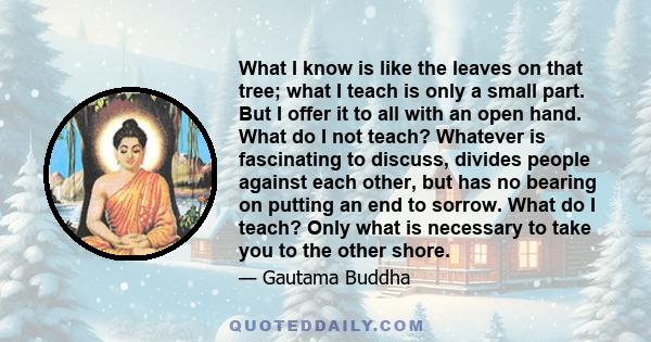 What I know is like the leaves on that tree; what I teach is only a small part. But I offer it to all with an open hand. What do I not teach? Whatever is fascinating to discuss, divides people against each other, but