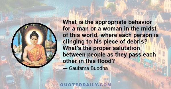 What is the appropriate behavior for a man or a woman in the midst of this world, where each person is clinging to his piece of debris? What's the proper salutation between people as they pass each other in this flood?