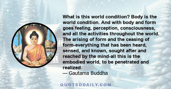 What is this world condition? Body is the world condition. And with body and form goes feeling, perception, consciousness, and all the activities throughout the world. The arising of form and the ceasing of