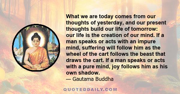 What we are today comes from our thoughts of yesterday, and our present thoughts build our life of tomorrow: our life is the creation of our mind. If a man speaks or acts with an impure mind, suffering will follow him