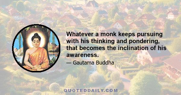 Whatever a monk keeps pursuing with his thinking and pondering, that becomes the inclination of his awareness.