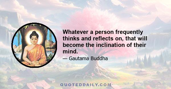 Whatever a person frequently thinks and reflects on, that will become the inclination of their mind.