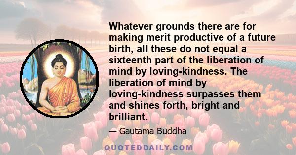 Whatever grounds there are for making merit productive of a future birth, all these do not equal a sixteenth part of the liberation of mind by loving-kindness. The liberation of mind by loving-kindness surpasses them