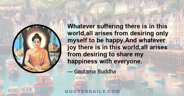 Whatever suffering there is in this world,all arises from desiring only myself to be happy.And whatever joy there is in this world,all arises from desiring to share my happiness with everyone.