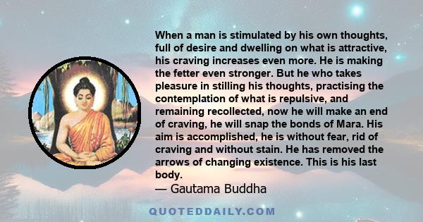 When a man is stimulated by his own thoughts, full of desire and dwelling on what is attractive, his craving increases even more. He is making the fetter even stronger. But he who takes pleasure in stilling his