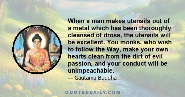 When a man makes utensils out of a metal which has been thoroughly cleansed of dross, the utensils will be excellent. You monks, who wish to follow the Way, make your own hearts clean from the dirt of evil passion, and