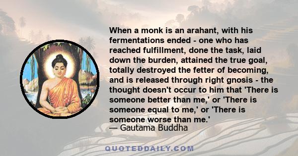 When a monk is an arahant, with his fermentations ended - one who has reached fulfillment, done the task, laid down the burden, attained the true goal, totally destroyed the fetter of becoming, and is released through