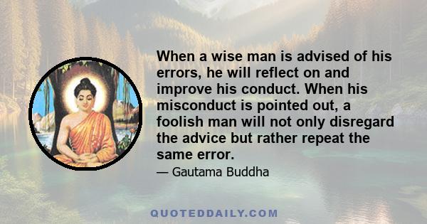 When a wise man is advised of his errors, he will reflect on and improve his conduct. When his misconduct is pointed out, a foolish man will not only disregard the advice but rather repeat the same error.