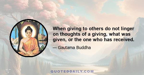 When giving to others do not linger on thoughts of a giving, what was given, or the one who has received.