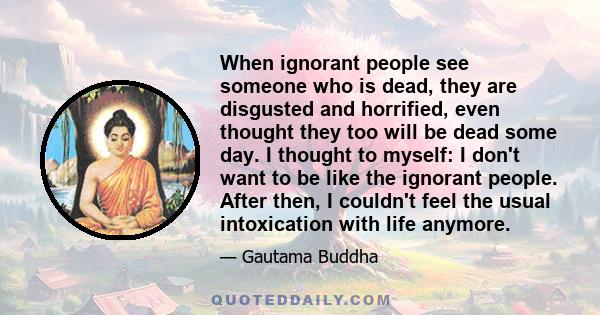 When ignorant people see someone who is dead, they are disgusted and horrified, even thought they too will be dead some day. I thought to myself: I don't want to be like the ignorant people. After then, I couldn't feel