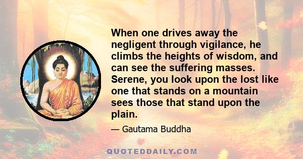 When one drives away the negligent through vigilance, he climbs the heights of wisdom, and can see the suffering masses. Serene, you look upon the lost like one that stands on a mountain sees those that stand upon the