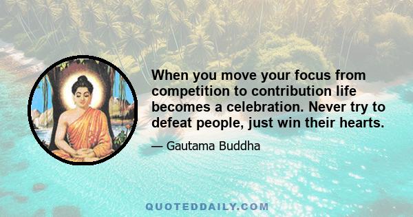 When you move your focus from competition to contribution life becomes a celebration. Never try to defeat people, just win their hearts.