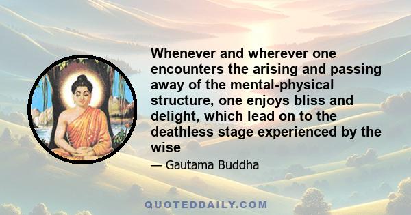 Whenever and wherever one encounters the arising and passing away of the mental-physical structure, one enjoys bliss and delight, which lead on to the deathless stage experienced by the wise