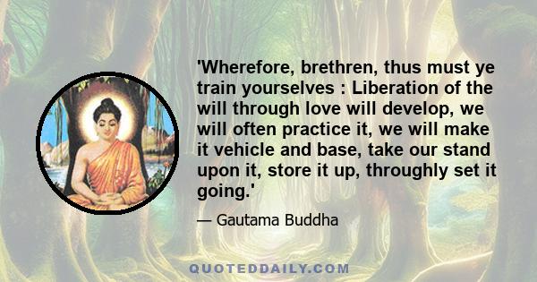 'Wherefore, brethren, thus must ye train yourselves : Liberation of the will through love will develop, we will often practice it, we will make it vehicle and base, take our stand upon it, store it up, throughly set it