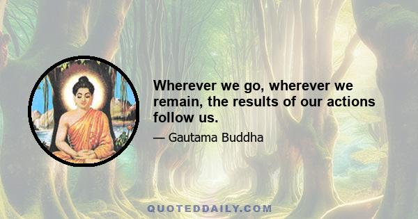 Wherever we go, wherever we remain, the results of our actions follow us.