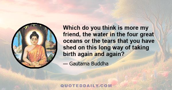 Which do you think is more my friend, the water in the four great oceans or the tears that you have shed on this long way of taking birth again and again?