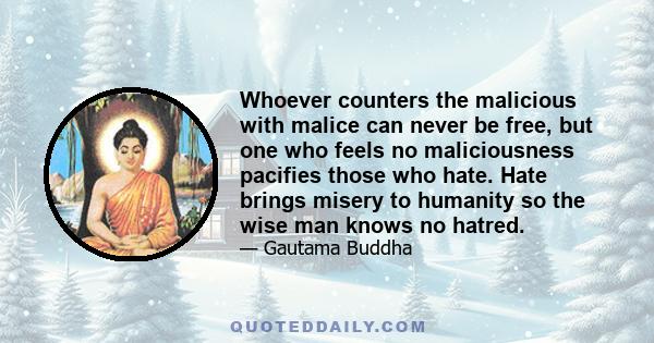 Whoever counters the malicious with malice can never be free, but one who feels no maliciousness pacifies those who hate. Hate brings misery to humanity so the wise man knows no hatred.