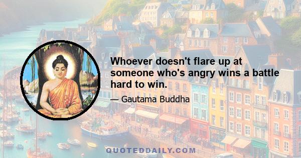 Whoever doesn't flare up at someone who's angry wins a battle hard to win.