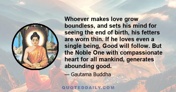 Whoever makes love grow boundless, and sets his mind for seeing the end of birth, his fetters are worn thin. If he loves even a single being, Good will follow. But the Noble One with compassionate heart for all mankind, 