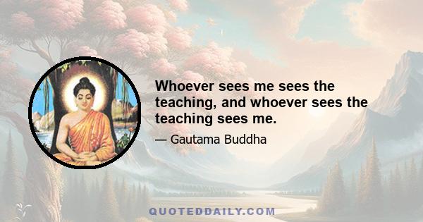 Whoever sees me sees the teaching, and whoever sees the teaching sees me.