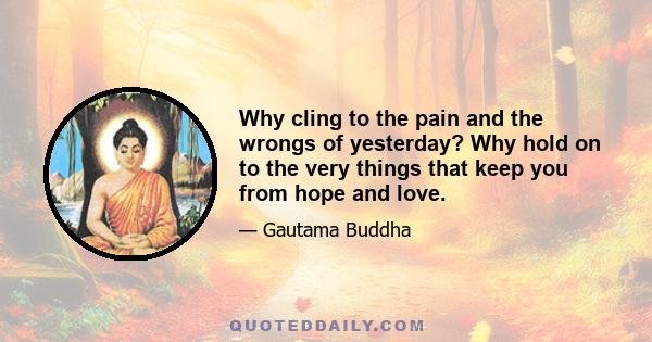 Why cling to the pain and the wrongs of yesterday? Why hold on to the very things that keep you from hope and love.