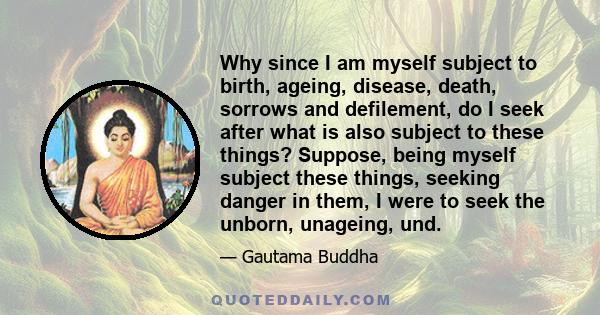 Why since I am myself subject to birth, ageing, disease, death, sorrows and defilement, do I seek after what is also subject to these things? Suppose, being myself subject these things, seeking danger in them, I were to 