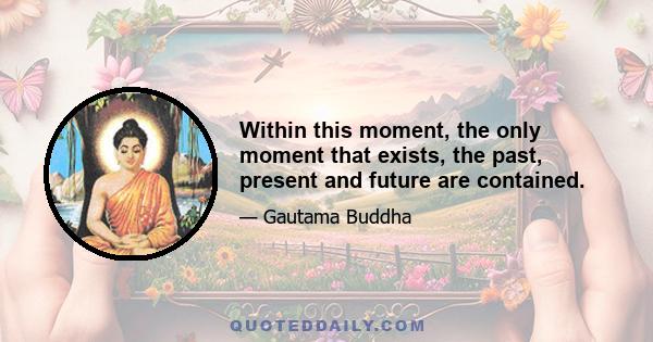 Within this moment, the only moment that exists, the past, present and future are contained.