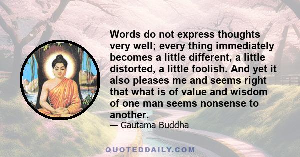 Words do not express thoughts very well; every thing immediately becomes a little different, a little distorted, a little foolish. And yet it also pleases me and seems right that what is of value and wisdom of one man