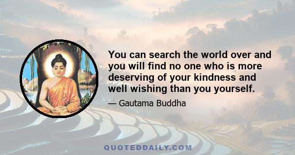 You can search the world over and you will find no one who is more deserving of your kindness and well wishing than you yourself.