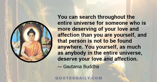 You can search throughout the entire universe for someone who is more deserving of your love and affection than you are yourself, and that person is not to be found anywhere. You yourself, as much as anybody in the