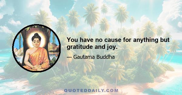 You have no cause for anything but gratitude and joy.