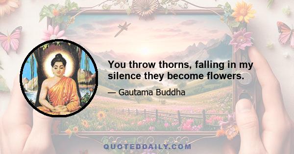 You throw thorns, falling in my silence they become flowers.