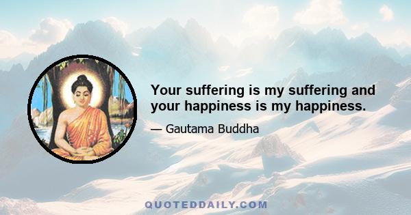 Your suffering is my suffering and your happiness is my happiness.