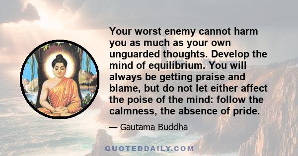 Your worst enemy cannot harm you as much as your own unguarded thoughts. Develop the mind of equilibrium. You will always be getting praise and blame, but do not let either affect the poise of the mind: follow the