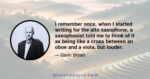 I remember once, when I started writing for the alto saxophone, a saxophonist told me to think of it as being like a cross between an oboe and a viola, but louder.